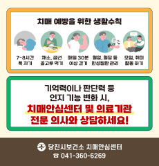 치매 예방을 위한 생활수칙: 7~8시간 푹자기,  채소,생선 골고루 먹기, 매일 30분 이상 걷기, 혈압,혈당 등 만성질환 관리, 모임,취미활동 하기
기억력이나 판단력 등 인지 기능 변화 시, 치매안심센터 및 의료기관 전문 의사와 상담하세요!
당진시보건소 치매안심센터 ☎041-360-6269