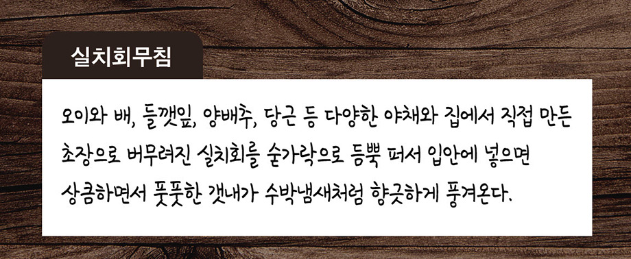 실치회무침 오이와 배 들깻잎 양배추 당근 등 다양한 야채와 집에서 직접 만든 초장으로 버무려진 실치회를 숟가락으로 듬뿍퍼서 입안에 넣으면 상큼하면서 풋풋한 갯내가 수박냄새처럼 향긋하게 풍겨온다.