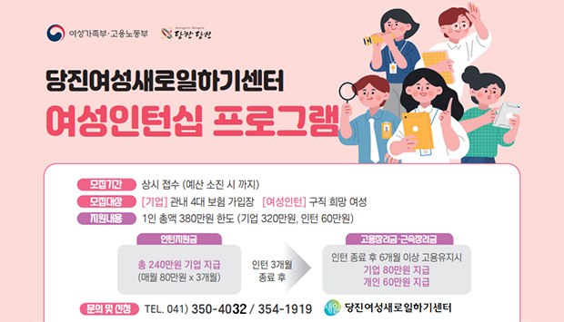 당진여성새로일하기센터 여성인턴십 프로그램
모집기간 : 상시 접수 (예산 소진 시 까지)
모집대상 : [기업] 관내 4대 보험 가입장 [여성인턴] 구직 희망 여성
지원내용 : 1인 총액 380만원 한도 (기업 320만원, 인턴 60만원)
인턴지원금 : 총 240만원 기업 지급(매월 80만원*3개월)
인턴 3개월 종료 후
고용장려금 및 근속장려금 : 인턴 종료 후 6개월 이상 고용 유지시
- 기업 80만원 지급
- 개인 60만원 지급
문의 및 신청 : 전화 041-350-4032 / 041-354-1919