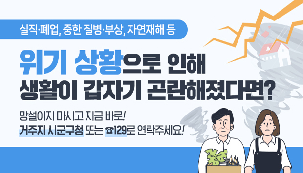 실직, 폐업, 중한질병, 부상, 자연재해 등 위기 상황으로 인해 생활이 갑자기 곤란해졌다면?
망설이지 마시고 지금 바로! 거주지 시군구청 또는 129로 연락주세요!