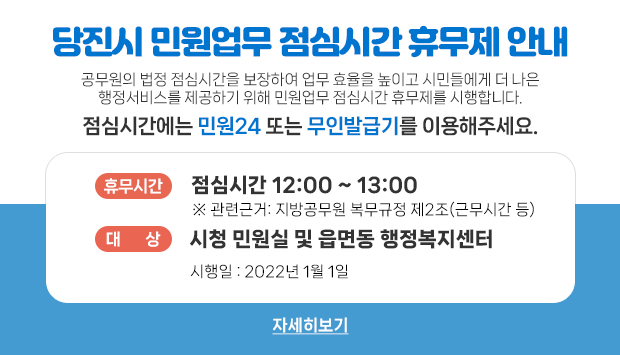공무원의 법정 점심시간을 보장하여 업무 효율을 높이고 시민들에게 더 나은 행정서비스를 제공하기 위해 민원업무 점심시간 휴무제를 시행합니다.
점심시간에는 민원24 또는 무인발급기를 이용해주세요.
휴무시간 : 점심시간 12:00 ~ 13:00
※ 관련근거: 지방공무원 복무규정 제2조(근무시간 등)
대상 : 시청 민원실 및 읍면동 행정복지센터
시행일 : 2022년 1월 1일
자세히보기