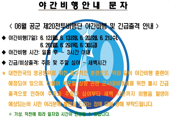 공군 제20전투비행단은 대한민국 영공방위의 최일선 부대로 『적과 싸우면 반드시 이기는 비행단』을 목표로 지휘관을 중심으로 전 장병이 조국 영공 수호의 사명감으로 맡은 바 임무 완수에 최선의 노력을 경주하고 있습니다. 이에 따라 비행단에서는 대한민국의 영공방위를 위한 필수적인 훈련으로 주민 여러분께 불편을 드리는 점에 대해 양해를 부탁 드립니다.

* 조종사들의 항공작전능력을 향상시키기 위해 필요한 훈련으로 지역 주민들의 많은 양해 부탁 드립니다.

1. 야간비행일(6월, 총 7일) : 6. 12.(월), 6. 13.(화), 6. 20.(화), 6. 21.(수), 6. 26.(월), 6. 29.(목), 6. 30.(금)

2. 야간 비행시간 : 일몰 후 ∼ 3시간 이내

3. 긴급/비상출격 : 주중 및 주말 심야 ~ 새벽시간
* 기상, 작전에 따라 일자와 시간이 변경될 수 있습니다.

4. 소음민원 전화: 041-688-9800(민원담당)