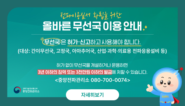 무선국은 허가, 신고하고 사용해야 합니다.
대상 : 간이무선국, 고정국, 아마추어국, 산업·과학·의료용 전파응용설비 등
허가없이 무선국을 개설하거나 운용하면 3년 이하의 징역 또는 3천만원 이하의 벌금에 처할 수 있습니다.
중앙전파관리소 080-700-0074
과학기술정보통신부 중앙전파관리소
자세히보기