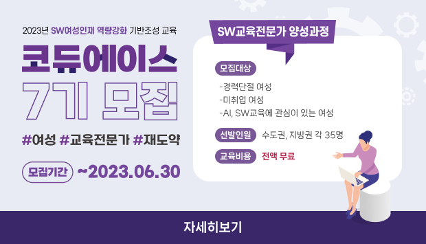 2023년 SW여성인재 역량강화 기반조성 교육
코듀에이스 7시 모집
SW교육전문가 양성과정
모집기간 : ~ 2023.06.30
모집대상
-경력단절 여성
-미취업 여성
-AI, SW교육에 관심이 있는 여성
선발인원 : 수도권, 지방권 각 35명
교육비용 : 전액 무료
자세히보기