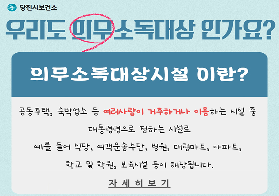 우리도 의무소독대상인가요?
의무소독대상시설이란?
공동주택, 숙박업소 등 여러사람이 거주하거나 이용하는 시설 중 대통령령으로 정하는 시설로 예를 들어 식당, 여객운송수단, 병원, 대형마트, 아파트, 학교 및 학원, 보육시설 등이 해당됩니다.

자세히보기