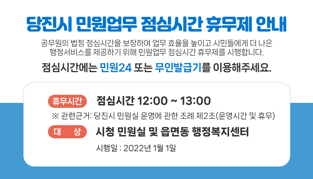 공무원의 법정 점심시간을 보장하여 업무 효율을 높이고 시민들에게 더 나은 행정서비스를 제공하기 위해 민원업무 점심시간 휴무제를 시행합니다.
점심시간에는 민원24 또는 무인발급기를 이용해주세요.
휴무시간 : 점심시간 12:00 ~ 13:00
※ 관련근거: 지방공무원 복무규정 제2조(근무시간 등)
대상 : 시청 민원실 및 읍면동 행정복지센터
시행일 : 2022년 1월 1일
자세히보기
