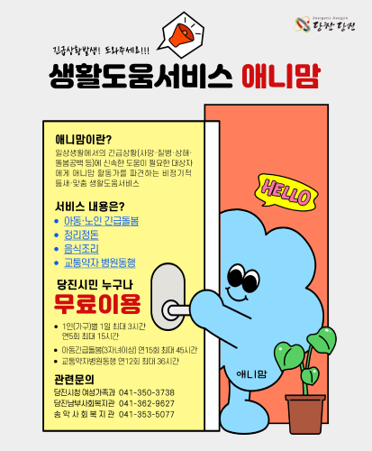 애니맘이란?
일상생활에서의 긴급상황(사망·질병·상해·돌봄공백 등)에 신속한 도움이 필요한 대상자에게 애니맘 활동가를 파견하는 비정기적 틈새·맞춤 생활도움서비스
서비스내용은? 아동·노인 긴급돌봄, 정리정돈, 음식조리, 교통약자 병원동행
당진시민 누구나 무료이용
- 1인(가구)별 1일 최대 3시간 연5회 최대 15시간
- 아동긴급돌봄(3자녀이상) 연15회 최대 45시간
- 교통약자병원동행 연12회 최대 36시간
관련문의
당진시청 여성가족과 041-350-3738
당진남부사회복지관 041-362-9627
송악사회복지관 041-353-5077