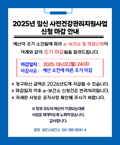 예산이 조기 소진됨에 따라 e-보건소 및 방문신청이 아래와 같이 조기 마감됨을 알려드립니다.

마감일자 : 2025년 6월 2일 24:00
마감사유 : 예산 소진에 따른 조기 마감

※ 청구하신 금액은 2026년도에 지급될 수 있습니다.
※ 마감일자 이후 e-보건소 신청건은 반려 처리됩니다.
※ 자세한 사항은 공지사항 확인해 주시기 바랍니다.

※ 향후 국도비 예산이 지원되는대로 사업을 재개하도록 노력하겠습니다.
감사합니다.

문의 당진시 보건소 041-360-6041~4