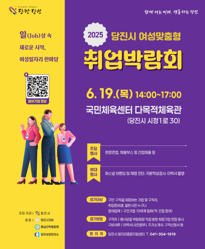 일(Job)상 속 새로운 시작, 여성일자리 한마당
참여기업정보 QR코드 https://www.dangjin.go.kr/prog/recruitmentInformation/job/sub03_07/integrationList.do?searchKeyword=%EB%B0%95%EB%9E%8C%ED%9A%8C
 6.19.(목) 14:00~17:00 국민체육센터 다목적체육관(당진시 시청1로 30)
주요행사 : 현장면접, 채용부스 및 간접채용 등
부대행사 : 퍼스널 브랜딩 및 체형 진단, 지문적성검사, 이력서 촬영
참가대상 : 구인·구직을 희망하는 기업 및 구직자, 취업준비생, 일반시민 누구나
참여업체 | 구인기업 13여개 업체(직·간접 참여)
참가방법 : 구직자 | 행사당일 박람회장 직접 방문 희망기업 면접 응시, 구비서류 | 이력서(사진첨부), 자기소개서, 구직신청서 등
문의처 : 당진시 일자리종합지원센터 T.041-354-1919
주최·주관 | 당진시
후원 | 당진시의회, 충남산학융합원, 당진상공회의소