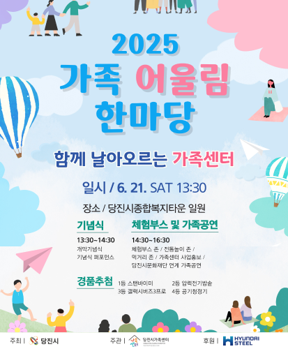 함께 날아오르는 가족센터
일시 / 6.21. SAT 13:00
장소 / 당진시종합복지타운 일원
기념식 :13:30~14:30 개막기념식, 기념식 퍼포먼스
체험부스 및  가족공연 14:30~16:30 체험부스 존, 전통놀이 존, 먹거리 존, 가족센터 사업홍보, 당진시문화재단 연계 가족공연
경품추첨 : 1등 스탠바이미, 2등 압력전기밥솥, 3등 갤럭시버즈3프로, 4등 공기청정기
주최 | 당진시, 주관 | 당진시가족센터, 후원 | HYUNDAI STEEL
