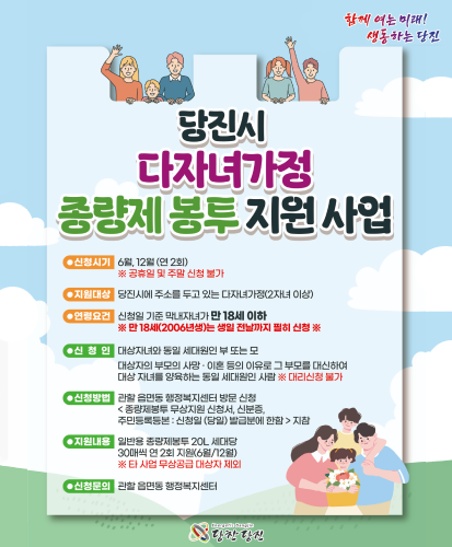 신청시기 : 6월, 12월(연2회) ※공휴일 및 주말 신청 불가
지원대상 : 당진시에 주소를 두고 있는 다자녀가정(2자녀 이상)
연령요건 : 신청일 기준 막내자녀가 만 18세 이하 ※만 18세(2006년생)는 생일 전날까지 필히 신청※
신청인 : 대상자녀와 동일 세대원인 부 또는 모, 대상자의 부모의 사망·이혼 등의 이유로 그 부모를 대신하여 대상 자녀를 양육하는 동일 세대원인 사람 ※대리신청 불가
신청방법 : 관할 읍면동 행정복지센터 방문 신청<종량제봉투 무상지원 신청서, 신분증, 주민등록등본 : 신청일 (당일) 발급분에 한함>지참
지원내용 : 일반용 종량제봉투 20L 세대당 30매씩 연 2회 지원(6월/12월) ※타 사업 무상공급 대상자 제외
신청문의 : 관할 읍면동 행정복지센터