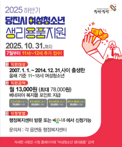 2025.10.31.까지 7월부터 11세~12세 추가 접수!
1.지원대상 : 2007.1.1.~2014.12.31.사이 출생한 올해 기준 11~18세 여성청소년
2.지원금액 : 월 13,000원(최대 78,000원) 베네피앙 복지몰 포인트 지급
7.1.▶7.31.신청 시 78,000원 지원
8.1.▶8.31.신청 시 65,000원 지원
9.1.▶9.31.신청 시 52,000원 지원
10.1.▶10.31.신청 시 39,000원 지원
3.신청방법 : 행정복지센터 방문 또는 배움나루에서 신청가능
문의처 : 각 읍면동 행정복지센터
자세한 사항은 시청 홈페이지에 "여성청소년 생리용품" 검색