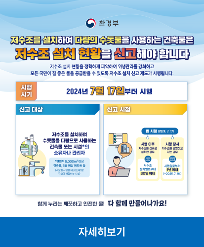 저수조를 설치하여 다량의 수돗물을 사용하는 건축물은 저수조 설치 현황을 신고해야 합니다
저수조 설치 현황을 정확하게 파악하여 위생관리를 강화하고 모든 국민이 질 좋은 물을 공급받을 수 있도록 저수조 설치 신고 제도가 시행됩니다.
시행시기 : 2024년 7월 17일부터 시행
신고대상 : 저수조를 설치하여 수돗물을 다량으로 사용하는 건축물 또는 시설*의 소유자나 관리자
*연면적 5,000㎡ 이상 건축물, 5층 이상 아파트 등(수도법 시행령 제 50조제1항 각호에 해당하는 시설)
신고 시점 : 법 시행(2024.7.17) 
시행 이후 저수조를 신규로 설치한 경우 : 저수조 설치일로부터 30일 이내
시행 당시 저수조를 운영하고 있는 경우 : 시행일로부터 1년 이내(~2025.7.16.)
함께 누리는 깨끗하고 안전한 물! 다 함께 만들어나가요!
자세히보기