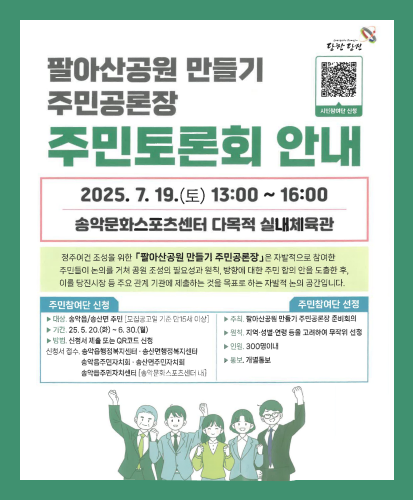 시민참여단 신청 QR https://docs.google.com/forms/d/e/1FAIpQLSffmdUH5lhvKDQd9NhCNUlXCWKIbWPp5A6WZKUynm5Q0KCVIw/viewform
2025.7.19.(토) 13:00~16:00 송악문화스포츠센터 다목적 실내체육관
정주여건 조성을 위한「팔아산공원 만들기 주민공론장」은 자발적으로 참여한 주민들이 논의를 거쳐 공원 조성의 필요성과 원칙, 방향에 대한 주민 합의 안을 도출한 후, 이를 당진시장 등 주요 관계 기관에 제출하는 것을 목표로 하는 자발적 논의 공간입니다.
주민참여단 신청
- 대상 : 송악읍/송산면 주민[모집공고일 기준 만 15세 이상]
- 기간 : 25.5.20.(화) ~ 6.30.(월)
- 방법 : 신청서 제출 또는 QR코드 신청
신청서 접수, 송악읍행정복지센터·송산명행정복지센터·송악읍주민자치회·송산면주민자치회·송악읍주민자치센터[송악문화스포츠센터 내]
주민참여단 선정
-주최 : 팔아산공원 만들기 주민공론장 준비회의
-원칙 : 지역·성별·연령 등을 고려하여 무작위 선정
-인원 : 300명 이내
-통보 : 개별통보