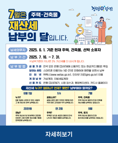 납세의무자 : 2025.6.1. 기준 현재 주택, 건축물, 선박 소유자
납부기간 : 2025.7.16.~7.31. ※납부기한이 지나면 3% 가산세를 더 내시게 됩니다.
납부방법
- 금융기관 : 전국 모든 은행 CD/ATM에 신용카드 또는 현금카드(통장)투입
- 보이는 ARS : 스마트폰 이용자는 142-211로 전화하여 화면을 보면서 납부
- 인터넷 : 위택스(www.wetax.go.kr), 인터넷 지로(giro.go.kr)이용
- 계좌납부 : 가상계좌, 지방세입계좌
- 신용카드 : 은행 CD/ATM기, 시청 징수과, 행정복지센터, 카드사 홈페이지
재산세 누가? 얼마나? 언제? 몇번? 납부해야 할까요?
6월 1일 누가? 6월 1일에 소유하고 있던 사람이 그 해 재산세 전부 납부합니다.
1/n 공동소유? 공동소유한 경우 각자의 지분에 따라 각자 따로 고지되며 각각 납부합니다.
7월 주택, 건축물 주택 재산세 절반(1/2)과 건축물 재산세를 납부하는 달입니다.
20만원 연납? 주택 제산세 1년 본세액이 20만원 이하면 그해 1년분 재산세를 7월에 한꺼번에 납부합니다.
연 2회 주택? 주택은 1년 총 세금의 절반(1/2)씩 나누어 7월과 9월에 납부합니다.
9월 주택, 토지 주택 재산세 절반(1/2)과 토지재산세를 납부하는 달입니다.
자세히보기