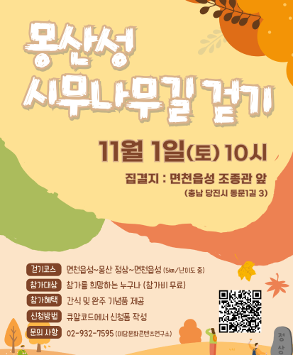 11월1일(토) 10시 집결지 : 면천읍성 조종관 앞(충남 당진시 동문1길 3)
걷기코스 : 면천읍성~몽산 정상~면천읍성 (5km/난이도 중)
참가대상 : 참가를 희망하는 누구나(참가비 무료)
참가혜택 : 간식 및 완주 기념품 제공
신청방법 : 큐알코드에서 신청폼 작성
문의사항 : 02-932-7595(미담문화콘텐츠연구소)
QR코드 주소 : https://alkaline-manicure-6ab.notion.site/280fcc3b29158199b127c64c59b02c48