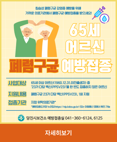 65세 어르신 폐렴구균 예방접종
침습성 폐렴구균 감염증 예방을 위해
가까운 의료기관에서 폐렴구균 예방접종을 받으세요!
사업대상
65세 이상 어르신(1950.12.31.이전출생자) 중
23가 다당 백신(PPSV23)을 한 번도 접종하지 않은 어르신
지원내용
폐렴구균 23가 다당 백신(PPSV23), 1회 지원
접정기관 
지정 위탁의료기관*
*예방접종도우미 누리집(hhttps://nip.kdca.go.kr) 또는 이동통신 앱에서 확인가능
당진시보건소 예방접종실 041-360-6124, 6125