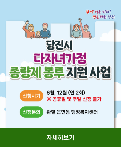 함께 여는 미래! 생동하는 당진
당진시 다자녀가정 종량제 봉투 지원 사업
신청시기 6월, 12월 (연 2회)
※ 공휴일 및 주말 신청 불가
신청문의 관할 읍면동 행정복지센터
자세히보기