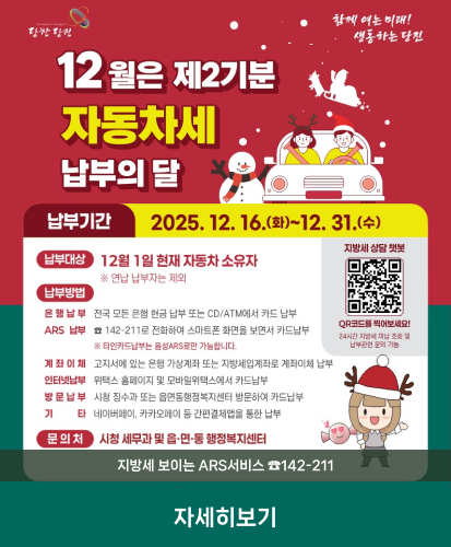 납부기간 : 2025.12.16.(화)~12.31.(수)
납부대상 : 12월 1일 현재 자동차 소유자 ※연납 납부자는 제외
납부방법 : 자세히보기 참고
문의처 : 시청 세무과 및 읍·면·동 헹장복지센터
지방세 보이는 ARS서비스☎142-211
자세히보기
