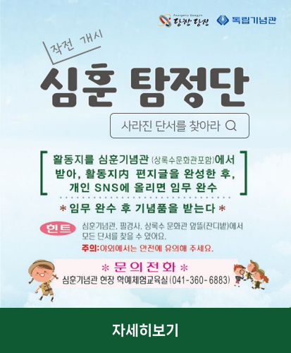 사라진 단서를 찾아라
[활동지를 심훈기념관(상록수문화관포함)에서 받아, 활동지 편지글을 완성 한 후, 개인 SNS에 올리면 임무 완수]
*임무 완수 후 기념품을 받는다*
힌트 : 심훈기념관, 필경사, 상록수 문화관 앞뜰(잔디밭)에서 모든 단서를 찾을 수 있어요. 주의: 야외에서는 안전에 유의해 주세요.
*문의전화* 심훈기념관 현장 학예체험교육실(041-360-6883)
자세히보기