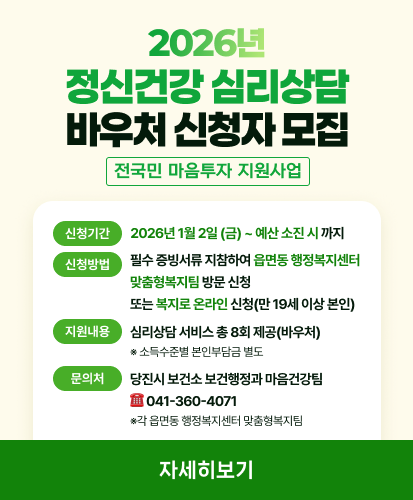 전국민 마음투자 지원사업

신청기간 2026년 1월 2일 (금) ~ 예산 소진 시 까지
신청방법  필수 증빙서류 지참하여 읍면동 행정복지센터 맞춤형복지팀 방문 신청,  또는 복지로 온라인 신청(만 19세 이상 본인) ※복지로(사업별소개 → 정신건강 심리상담 바우처)
지원내용 심리상담 서비스 총 8회 제공(바우처) ※ 소득수준별 본인부담금 별도
문의내용 당진시 보건소 보건행정과 마음건강팀 ☎ 041-360-4071 ※각 읍면동 행정복지센터 맞춤형복지팀

복지로 바로가기