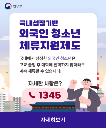 법무부
국내성장기반 외국인 청소년 체류지원제도
국내에서 성장한 외국인 청소년은
고교 졸업 후 대학에 진학하지 않더라도
계속 체류할 수 있습니다!
자세한 사항은?
1345