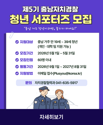 "충남 거주 청년이라면, 놓치지 마세요!"

지원대상  충남 거주 만 19세 ~ 39세 청년 (개인 · 대학 팀 지원 가능 )
모집기간  2026년 5월 1일 ~ 5월 31일 
모집인원  60명 이내
활동기간  2026년 9월 1일 ~ 2027년 8월 31일
지원방법  이메일 접수(Plusyou@korea.kr)
문의  자치경찰협력과 041-635-5917

자세히보기