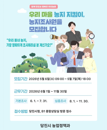 함께 만드는 행복한 우리 농촌
우리 마을 농지 지킴이, 농지 조사원을 모집합니다.
"우리 동네 농지, 가자앟 정확하게 조사해주실 분 게신가요?"

모집기간 2026년 5월 6일(수) 09:00 ~ 5월 7일(목) 18:00
근무기간 2026년 6월 1일 ~ 11월 30일
기본조사 6.1. ~ 7. 31
심층조사 8. 1. ~ 11. 30.
접수방법 당2진시청, B1 종합상담질 방문접수

당진시 농업정책과
