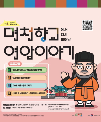 면천향교 연암이야기

프로그램
1. 열하가 어디인고? 연암따라 열하여행!
2. 향교 유생, 면천이의 하루
3. 고요한 배움 - 향교 스테이
4. 선비의 길 삶을 배우다 - 인문학에 스며든 유학

대상문화유산 : 면천향교, 골정지 및 건곤이초정
참가신청 : 네이버카페 면천향교와 연암
문의 : 마을교육공동체 어울림협동조합 (전화 : 010-3100-7986 / e-mail : ahn525@hanmail.net)