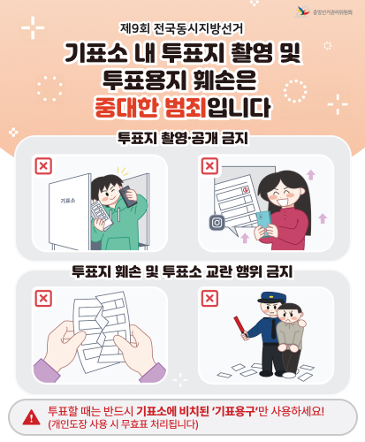 기표소 내 투표지 촬영 및 투표용지 훼손은 중대한 범죄입니다
투표지 촬영·공개 금지
누구든지 기표소 안에서 투표지를 촬영할 수 없습니다. 2년 이하의 징역 또는 400만원 이하의 벌금
기표한 투표지를 촬영해 SNS등에 게시·전송하면 안됩ㄴ디ㅏ. 3년 이하의 징역 또는 600만원 이하의 벌금
투표지 훼손 및 투표소 교란 행위 금지
투표지를 손괴·훼손하거나 탈취하는 행위를 해서는 안됩니다. 폭행이나 협박을 가하여 투표소를 소요·교란하는 행위를 해서는 안됩니다.
1년 이상 10년 이하의 징역 또는 500만원 이상 3천만원 이하의 벌금
투표할 때는 반드시 기표소에 비치된 기표용구만 사용하세요!(개인도장 사용 시 무효표 처리됩니다)