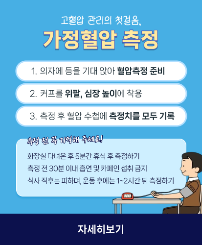 고혈압 관리의 첫걸음, 가정혈압 측정

1. 의자에 등을 기대 앉아 혈압측정 준비
2. 커프를 위팔, 심장 높이에 착용
3. 측정 후 혈압 수첩에 측정치를 모두 기록

측정 전 꼭 기억해 주세요!
화장실 다녀온 후 5분간 휴식 후 측정하기
측정 전 30분 이내 흡연 및 카페인 섭취 금지
식사 직후는 피하며, 운동 후에는 1~2시간 뒤 측정하기

자세히보기