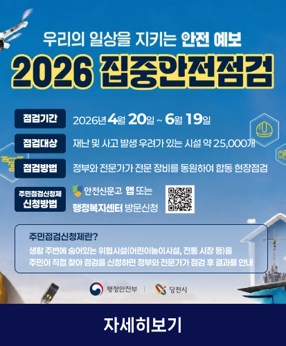 우리의 일상을 지키는 안전예보
2026 집중안전점검

점검기간 2026년 4월 20일 ~ 6월 19일
점검대상 재난 및 사고 발생 우려가 있는 시설 약 25,000개
점검방법 정부와 전문가가 전문 장비를 동원하여 합동 현장점검
주민점검신청제 신청방법 안전신문고 앱 또는 행정복지센터 방문신청
큐알코드 https://www.safetyreport.go.kr/

주민점검신청제란?
생활 주변에 숨어있는 위험시설(어린이놀이시설, 전통 시장 등)을
주민이 직접 찾아 점검을 신청하면 정부와 전문가가 점검 후 결과를 안내

행정안전부 당진시

자세히보기