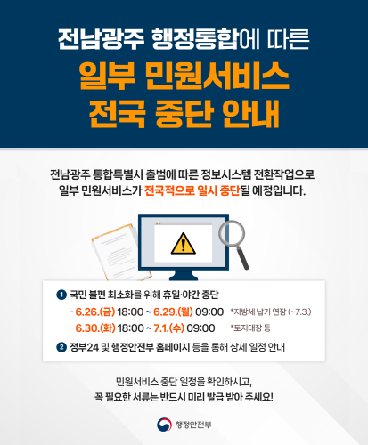 전남광주 통합특별시 출범에 다른 정보시스템 전환작업으로 일부 민원서비스가 전국적으로 일시 중단될 예정입니다.
1. 국민 불편 최소화를 위해 휴일·야간 중단
- 6.26.(금) 18:00 ~ 6.29.(월) 09:00 *지방세 납기 연장(~7.3.)
- 6.30.(화) 18:00 ~ 7.1.(수) 09:00 *토지대장 등
2. 정부24 및 행정안전부 홈페이지 등을 통해 상세 일정 안내
민원서비스 중단 일정을 확인하시고, 꼭 필요한 서류는 반드시 미리 발급받아 주세요!
행정안전부