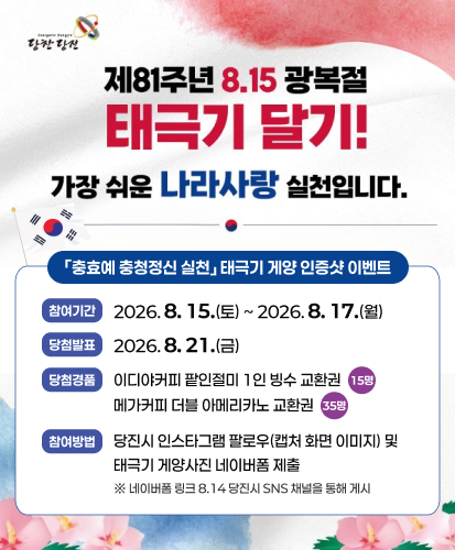 당찬당진

가장 쉬운 나라사랑 실천입니다.
충효예 충청정신 실천」 태극기 게양 인증샷 이벤트
참여기간 2026. 8. 15.(토) ~ 2026. 8. 17.(월)
당첨발표 2026. 8. 21.(금)
당첨경품 이디야커피 팥인절미 1인 빙수 교환권 15명 메가커피 더블 아메리카노 교환권 35명
참여방법 당진시 인스타그램 팔로우(캡처 화면 이미지) 및 태극기 게양사진 네이버폼 제출
※ 네이버폼 링크 8.14 당진시 SNS 채널을 통해 게시