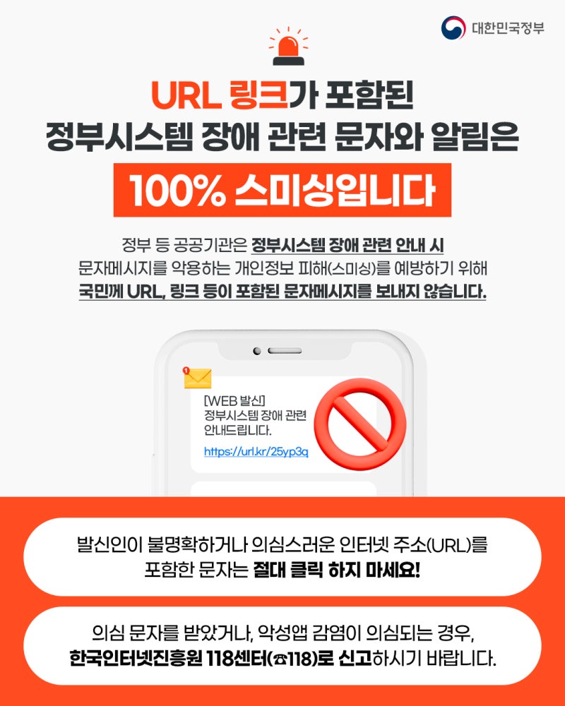 대한민국정부 URL 링크가 포함된 정부시스템 장애 관련 문자와 알림은 100% 스미싱입니다 정부 등 공공기관은 정부시스템 장애 관련 안내 시 문자메시지를 악용하는 개인정보 피해(스미싱)를 예방하기 위해 국민께 URL, 링크 등이 포함된 문자메시지를 보내지 않습니다. 발신인이 불명확하거나 의심스러운 인터넷 주소(URL)를 포함한 문자는 절대 클릭하지 마세요! 의심 문자를 받았거나, 악성앱 감염이 의심되는 경우, 한국인터넷진흥원 118센터(118)로 신고하시기 바랍니다.