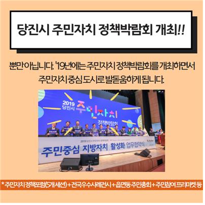 당진시 주민자치 정책박람회 개최!! 뿐만 아닙니다. '19년에는 주민자치 정책박람회를 개최하면서 주민자치 중심도시로 발돋움하게 됩니다. *주민자치정책포럼(5개 세션)+전국우수사례전시+읍면동주민총회+주민참여 프리마켓 등