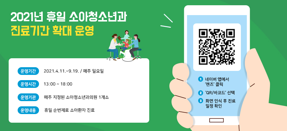 2021년 휴일 소아청소년과 진료기간 확대 운영. 운영기간: 2021.4.11.~9.19 (매주 일요일), 운영시간: 13:00~18:00, 운영기관: 매주 지정된 소아청소년과의원 1개소, 운영내용: 휴일 순번제로 소아환자 진료, 일정확인 방법: 1. 네이버 앱에서 '렌즈'클릭, 2. 'QR/바코드' 선택, 3. 화면 인식 후 진료 일정 확인