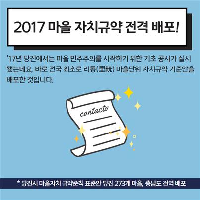 2017 마을 자치규약 전격 배포! '17년 당진에서는 마을 민주주의를 시작하기 위한 기초 공사가 실시됐는데요, 바로 전국 최초로 리통(里統) 마을단위 자치규약 기준안을 배포한 것입니다. *당진시 마을자치 규약준칙 표준안 당진 273개 마을, 충남도 전역에 배포