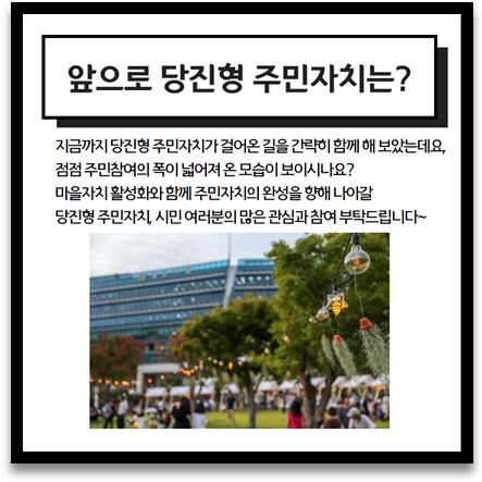 앞으로 당진형 주민자치는? 지금까지 당진형 주민자치가 걸어온 길을 간략히 함께 해 보았는데요, 점점 주민참여의 폭이 넓어져 온 모습이 보이시나요? 마을자치 활성화와 함께 주민자치의 완성을 향해 나아갈 당진형 주민자치, 시민 여러분의 많은 관심과 참여 부탁드립니다~