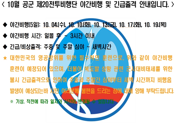 공군 제20전투비행단은 대한민국 영공방위의 최일선 부대로 『적과 싸우면 반드시 이기는 비행단』을 목표로 지휘관을 중심으로 전 장병이 조국 영공 수호의 사명감으로 맡은 바 임무 완수에 최선의 노력을 경주하고 있습니다. 이에 따라 비행단에서는 대한민국의 영공방위를 위한 필수적인 훈련으로 주민 여러분께 불편을 드리는 점에 대해 양해를 부탁 드립니다.

* 조종사들의 항공작전능력을 향상시키기 위해 필요한 훈련으로 지역 주민들의 많은 양해 부탁 드립니다.

1. 야간비행일(10월, 총 5일) : 10. 4.(수), 10. 10.(화), 10. 13.(금), 10. 17.(화), 10. 19.(목)

2. 야간 비행시간 : 일몰 후 ∼ 3시간 이내

3. 소음민원 전화: 041-688-9800(민원담당)
