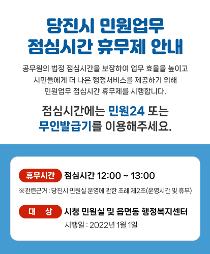 공무원의 법정 점심시간을 보장하여 업무 효율을 높이고 시민들에게 더 나은 행정서비스를 제공하기 위해 민원업무 점심시간 휴무제를 시행합니다.
점심시간에는 민원24 또는 무인발급기를 이용해주세요.
휴무시간 : 점심시간 12:00 ~ 13:00
※관련근거 : 당진시 민원실 운영에 관한 조례 제2조(운영시간 및 휴무)
대상 : 시청 민원실 및 읍면동 행정복지센터
시행일 : 2022년 1월 1일