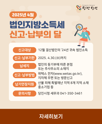 신고대상 : 12월 결산법인의 ’24년 귀속 법인소득
신고·납부기한 : 2025. 4.30.(수)까지
납세지 : 법인의 등기부에 따른 본점 또는 주사무소의 소재지
신고·납부방법 : 위택스 전자(www.wetax.go.kr), 지자체 우편 또는 방문신고
납기연장지원 : 산불 피해 특별재난 지역 8개 지역 소재 중소기업 등
문의사항 : 당진시청 세무과 041-350-3461