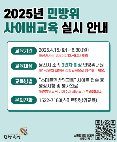교육기간 : 2025.4.15.(화) ~ 6.30.(일) ※선거기간(2025.5.12.~6.3.)제외
교육대상 : 당진시 소속 3년차 이상 민방위대원 ※1~2년차 대원은 집합교육으로 참석해주세요.
교육방법 : "스마트민방위교육" 사이트 접속 후 영상시청 및 평가 완료 ※민방위교육 미이수시 과태료가 부과됩니다.
문의전화 : 1522-7138(스마트민방위교육)
스마트민방위교육 바로가기 QR https://www.cdec.kr