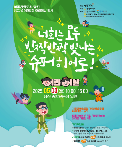 너희는 모두 반짝반짝 빛나는 슈퍼히어로!
어린이날 2025.05.03.(토) 10:00_15:00 당진 종합운동장 일원
저글링 마술공연 / 버블버블 공연 / 에어바운스 놀이
드론 체험 / VR 체험 / 코딩 체험 외 20여종 다양한 체험
기타이벤트
※탄소중립실천을 위하여 일회용품사용을 자제합시다.
· 우유팩, 투명페트병, 폐건전지를 가져오시면, 쓰레기봉투 또는 화장지로 교환해드려요.
· 텀블러를 가져오시면, 선착순으로 음료를 드려요.
· 돗자리를 선착순으로 드려요. gseps(주) 후원
주최 : 당찬 당진
주관 : 충청투데이
후원 : 당진시의회, GS EPS, 농협당진시지부·당진시조합운영협의회, 당진낙농축산업협동조합