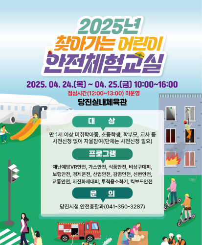2025.04.24.(목) ~ 04.25.(금) 10:00~16:00
점심시간(12:00~13:00)미운영
당진실내체육관
대상 : 만 1세 이상 미취학아동, 초등학생, 학부모, 교사 등 사전신청 없이 자율참여(단체는 사전신청 필요)
프로그램 : 재난예방 VR안전, 가스안전, 식품안전, 비상구대피, 보행안전, 경제운전, 산업안전, 감염안전, 신변안전, 교통안전, 지진화재대피, 투척용소화기, 킥보드안전
문의 : 당진시청 안전총괄과(041-350-3287)