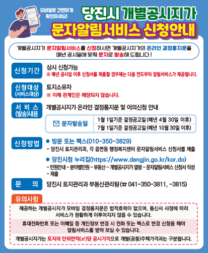 개별공시지가 문자알림서비스를 신청하시면 개별공시지가의 온라인 결정통지문을 매년 공시일에 맞춰 문자로 발송해 드립니다!
신청기간 : 상시 신청가능 ※매년 공시일 이후 신청서를 제출할 경우에는 다음 연도부터 알림서비스가 제공됩니다.
신청대상(서비스대상) : 토지소유자 ※이해 관계인은 해당되지 않습니다.
서비스(발송)내용 : 개별공시지가 온라인 결정통지문 및 이의신청 안내
문자발송일 : 1월 1일 기준 결정공고일(매년 4월 30일 이후) / 7월 1일기준 결정공고일(매년 10월 30일 이후)
신청방법
● 방문 또는 팩스(010-350-3829)
-당진시 토지관리과, 각 읍면동 행정복지센터 문자알림서비스 신청서를 제출
● 당진시청 누리집(https://www.dangjin.go.kr/kor.do)
-민원안내-분야별민원-부동산-개별공시지가 열람-문자알림서비스 신청서 작성-제출
문의 : 당진시 토지관리과 부동산관리팀(☎041-350-3811,-3815)
유의사항
-제공하는 개별공시지가 모바일 결정통지문은 법적효력이 없으며, 통신사 사정에 따라 서비스가 원활하게 이루어지지 않을 수 있습ㄴ디ㅏ.
-휴대전화번호 또는 이메일 등 개인정보 변경 시 전화 또는 팩스로 변경 신청을 해야 알림서비스를 받아 보실 수 있습니다.
-개별공시지가는 토지의 단위면적(㎡)당 공시가격으로 개별(공통)주택가격과는 구분됩니다.