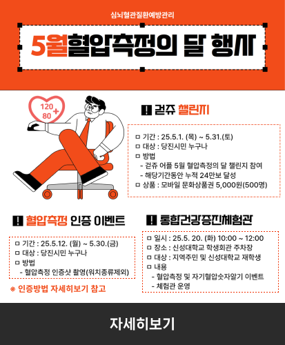 걷쥬챌린지
-기간:25.5.1.(목)~5.31.(토)
-대상 : 당진시민 누구나
-방법 : 걷쥬 어플 5월 혈압측정의 달 챌린지 참여, 해당기간동안 누적 24만보 달성
-상품 : 모바일 문화상품권 5,000원(500명)

혈압측정 인증 이벤트
-기간 : 25.5.12.(월) ~ 5.30.(금)
-대상 : 당진시민 누구나
-방법 : 혈압측정 인증샷 촬영(워치종류제외)
※인증방법 자세히보기 참고

통합건강증진체험관
-일시 : 25.5.20.(화) 10:00 ~ 12:00
-장소 : 신성대학교 학생회관 주차장
-대상 : 지역주민 및 신성대학교 재학생
-내용 : 혈압측정 및 자기혈압숫자알기 이벤트, 체험관 운영

자세히보기