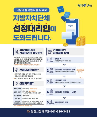 지방자치단체 선정대리인 제도란? 경제적으로 어려워 세무대리인을 선임하지 못하는 납세자를 위하여 지방자치단체가 선정한 대리인이 소규모 지방세 불복(과세전적부심, 이의신청 등) 업무를 무료로 대리하는 제도
※불복업무 : 지방세 과세전적부심사청구, 이의신청 등
선정대리인이란?
-자치단체가 위촉한 세무경력 5년 이상 변호사, 세무사, 공인회계사를 말합ㄴ디ㅏ.
-당진시 : 이현강 세무사(24.3. ~ 26.3./2년간)
신청자격은?
-종합소득금액 : 5천만원 이하 *배우자 포함
-소유재산가액 : 5억원 이하 *배우자 포함 ※소유재산 : 부동산, 회원권, 승용차
-청구·신청세액 : 1천만원 이하
-법인 제와 : 법인은 신청불가, 개인만 가능
-고액·상습 체납자 제외 : 출국금지대상 및 "명단공개대상"요건에 해당하는 고액·상습 체납자 신청불가
※위 요건을 충족하는 경우 지원 가능

선정대리인 지원절차 방법
1. 납세자 : 불복청구(과세전적부심사청구, 이의신청)
2. 지자체(세무과) : 선정대리인 제도 및 절차 안내(세무대리인 없이 1천만원 이하인 경우) 1번 불복청구 시 선정대리인 신청 동시 가능
3. 납세자 : 선정대리인 신청(재산, 소득 등 지원요건 검토, 접수일로부터 7일 이내)
4. 지자체(세무과) : 선정대리인 지정 통보→납세자
5. 선정대리인 : 불복업무 대리 수행

당진시청 세무과 041-350-3453
