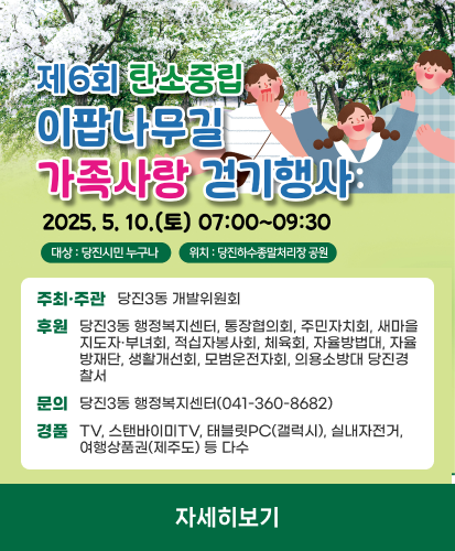 2025.5.10.(토) 07:00~09:30
대상 : 당진시민 누구나
위치 : 당진하수종말처리장 공원
주최·주관 : 당진3동 개발위원회
후원 : 당진3동 행정복지센터, 통장협의회, 주민자치회, 새마을지도자·부녀회, 적십자봉사회, 체육회, 자율방법대, 자율방재단, 생활개선회, 모범운전자회, 의용소방대 당진경찰서
문의 : 당진3동 행정복지센터(041-360-8682)
경품 : TV, 스탠바이미TV, 태블릿PC(갤럭시), 실내자전거, 여행상품권(제주도) 등 다수
자세히보기