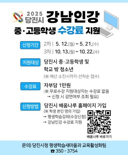 신청기간 : 2차 | 5.12.(월)~5.21.(수), 3차 | 10.13.(월)~10.22.(수)
지원대상 : 당진시 중·고등학생 및 학교 밖 청소년(※예산 소진시까지 선착순 접수)
수강료 : 자부담 1만원(※무료수강 지원대상자는 수강료 없음 → 신청 시 감면여부 조회 필요)
신청방법 : 당진시 배움나루 홈페이지 가입(※학생 본인 명의 가입) → 평생학습강좌(수강신청) → 강남인강 수강료 지원
배움나루 바로가기 QR https://sugang.dangjin.go.kr/ilms/learning/officeList.do?searchCondition=0
문의) 당진시청 평생학습새마을과 교육활성화팀 ☎350-3754